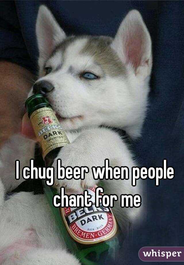 I chug beer when people chant for me