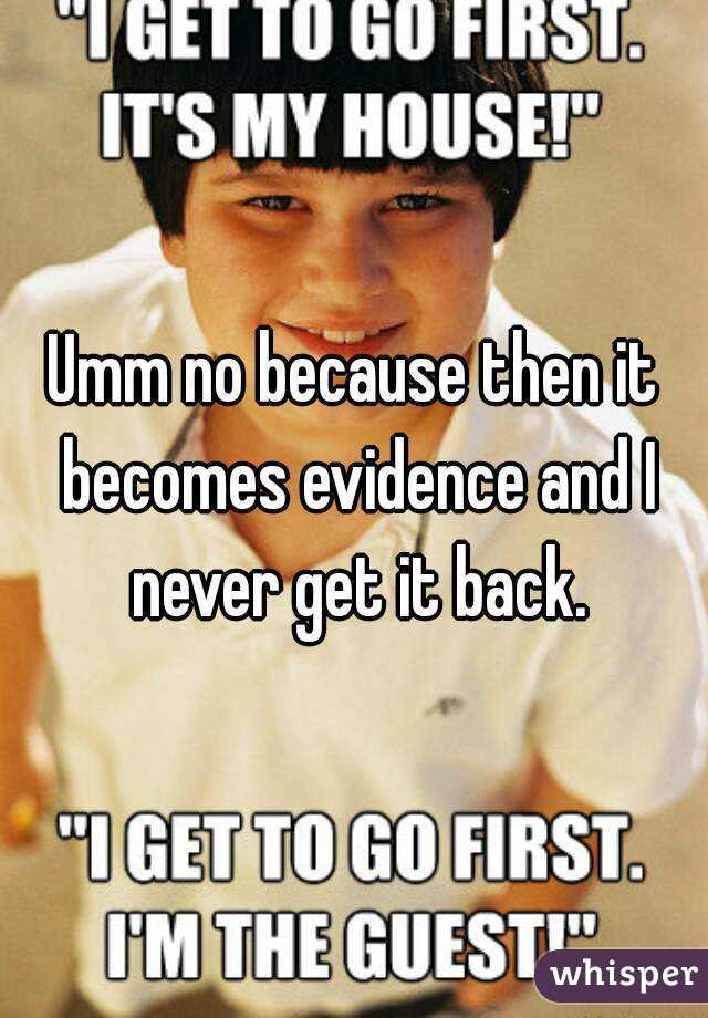 Umm no because then it becomes evidence and I never get it back.