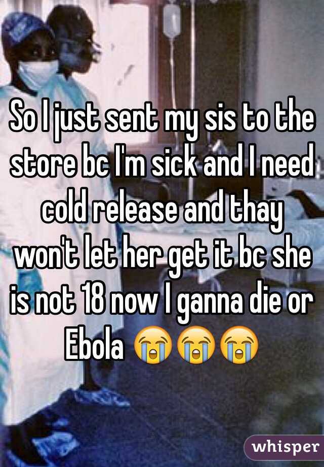 So I just sent my sis to the store bc I'm sick and I need cold release and thay won't let her get it bc she is not 18 now I ganna die or Ebola 😭😭😭