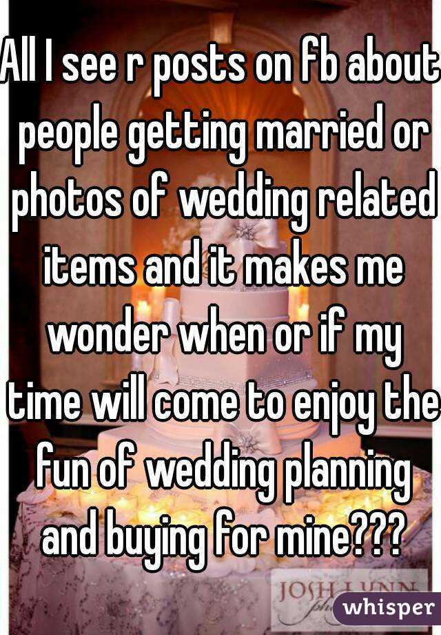 All I see r posts on fb about people getting married or photos of wedding related items and it makes me wonder when or if my time will come to enjoy the fun of wedding planning and buying for mine???