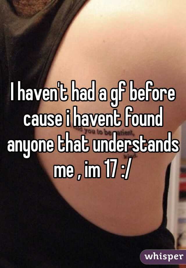 I haven't had a gf before cause i havent found anyone that understands me , im 17 :/