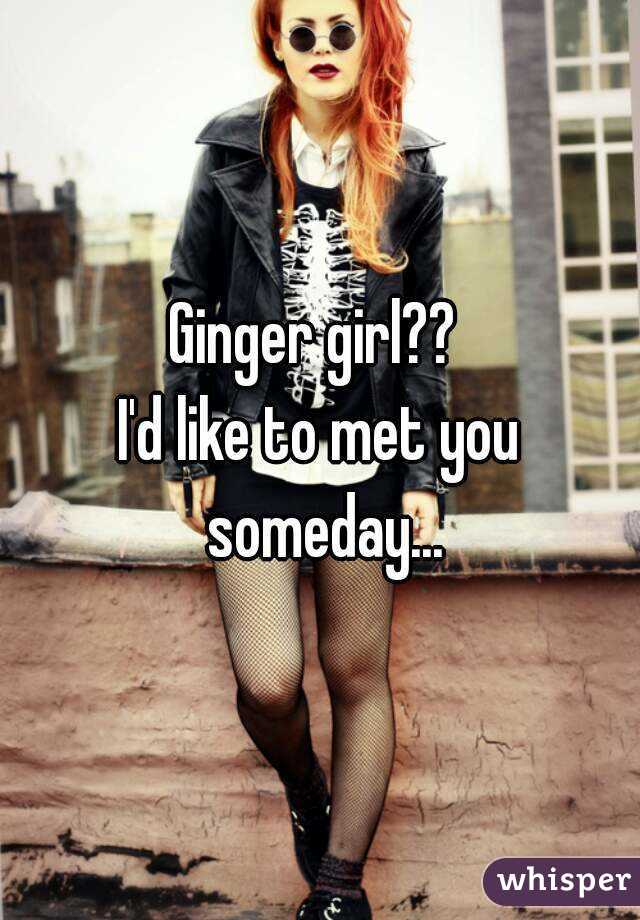 Ginger girl?? 
I'd like to met you someday...
