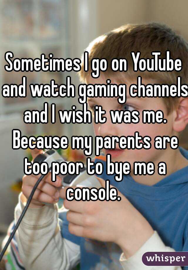 Sometimes I go on YouTube and watch gaming channels and I wish it was me. Because my parents are too poor to bye me a console. 
