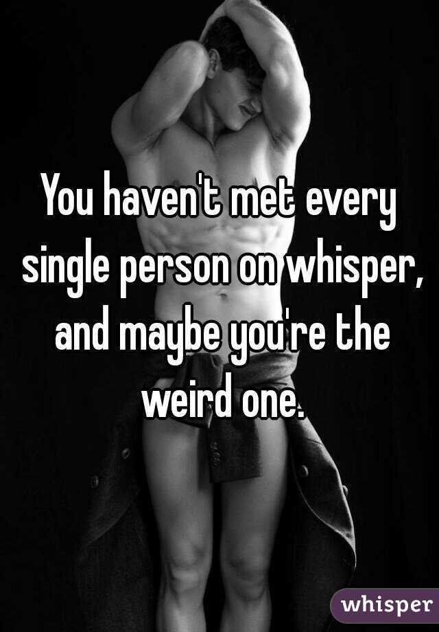 You haven't met every single person on whisper, and maybe you're the weird one.