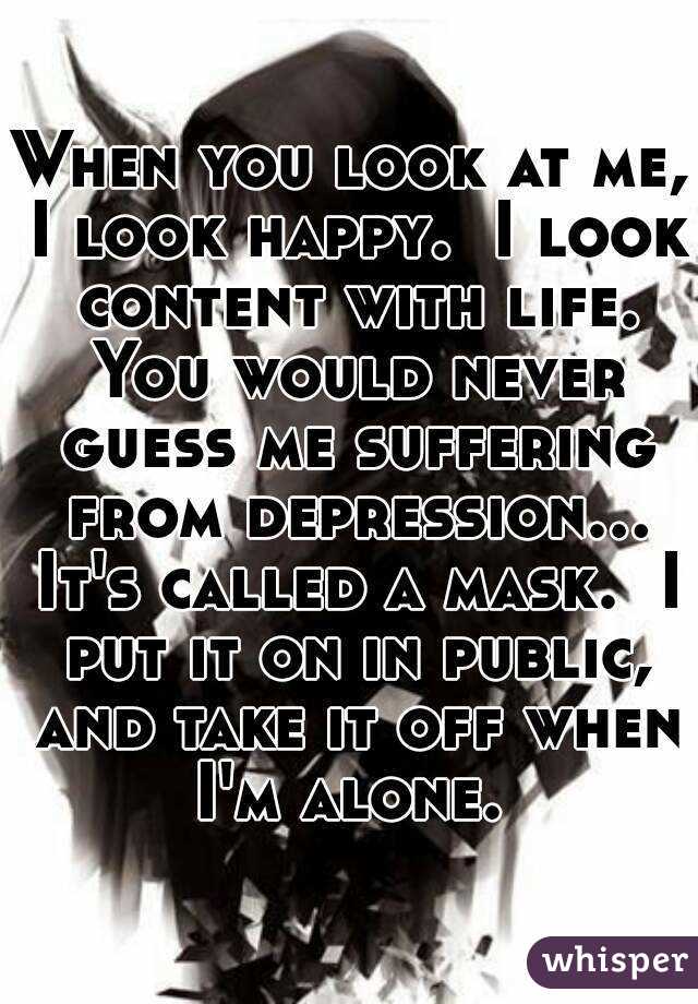 When you look at me, I look happy.  I look content with life. You would never guess me suffering from depression... It's called a mask.  I put it on in public, and take it off when I'm alone. 