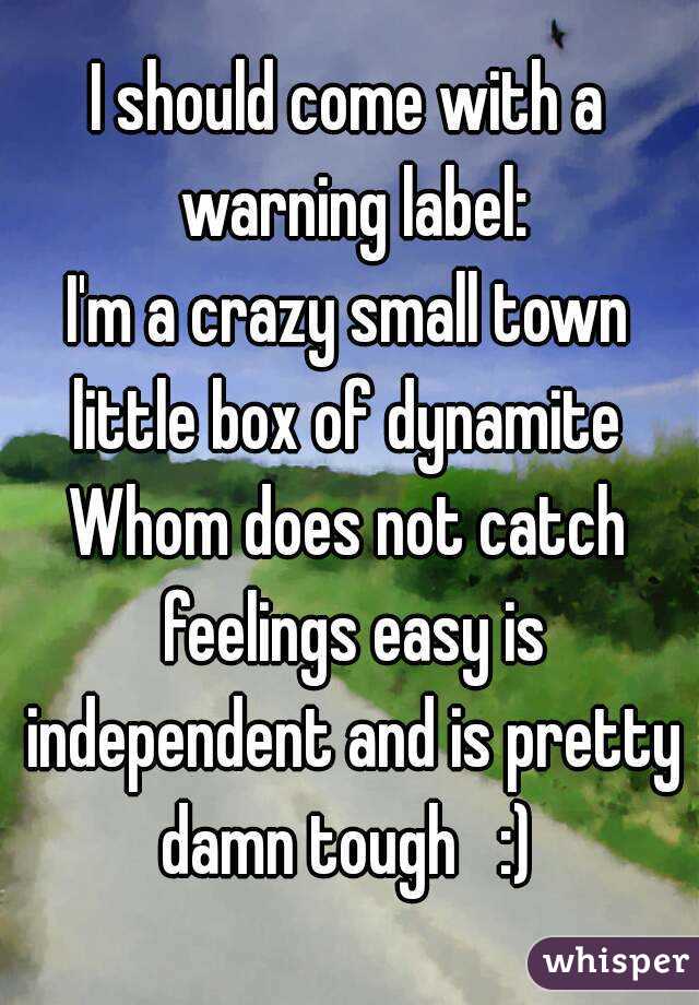 I should come with a warning label:
I'm a crazy small town little box of dynamite 
Whom does not catch feelings easy is independent and is pretty damn tough   :) 