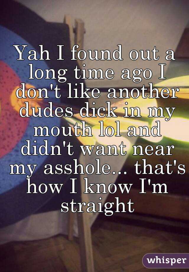 Yah I found out a long time ago I don't like another dudes dick in my mouth lol and didn't want near my asshole... that's how I know I'm straight