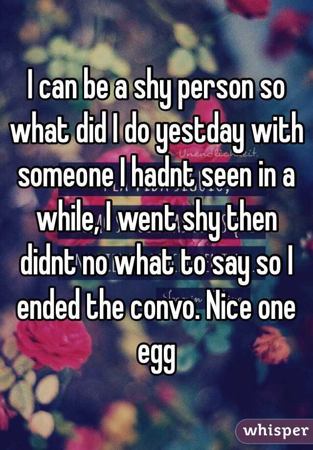 I can be a shy person so what did I do yestday with someone I hadnt seen in a while, I went shy then didnt no what to say so I ended the convo. Nice one egg