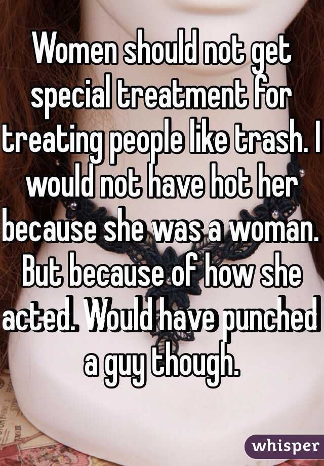 Women should not get special treatment for treating people like trash. I would not have hot her because she was a woman. But because of how she acted. Would have punched a guy though.