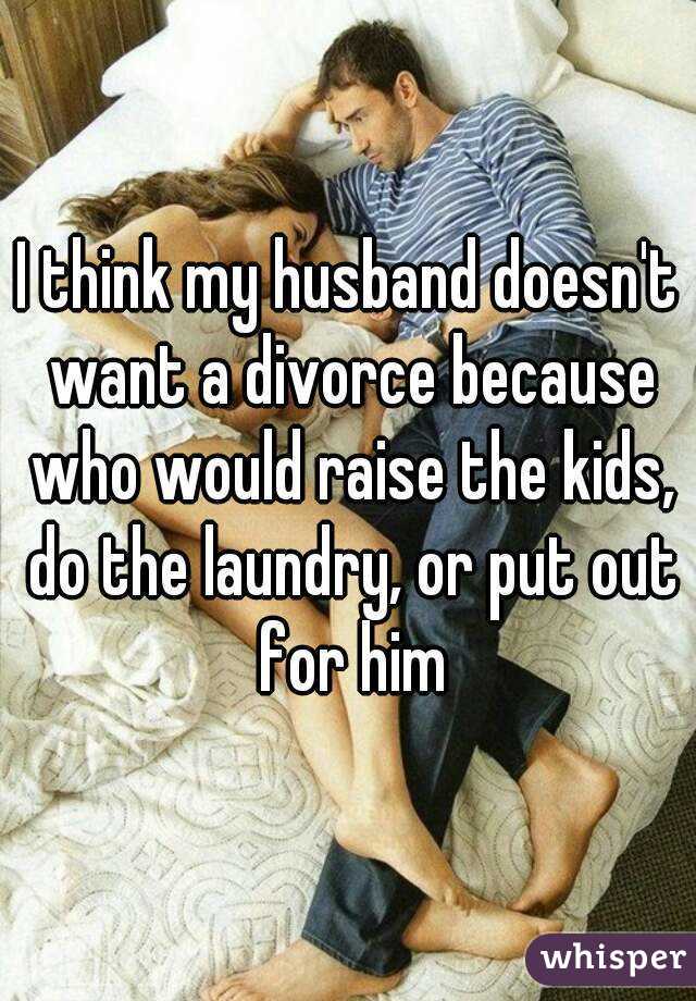 I think my husband doesn't want a divorce because who would raise the kids, do the laundry, or put out for him