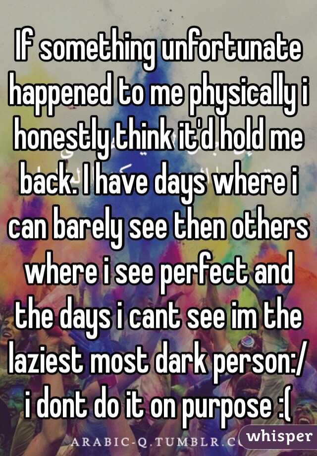 If something unfortunate happened to me physically i honestly think it'd hold me back. I have days where i can barely see then others where i see perfect and the days i cant see im the laziest most dark person:/ i dont do it on purpose :(