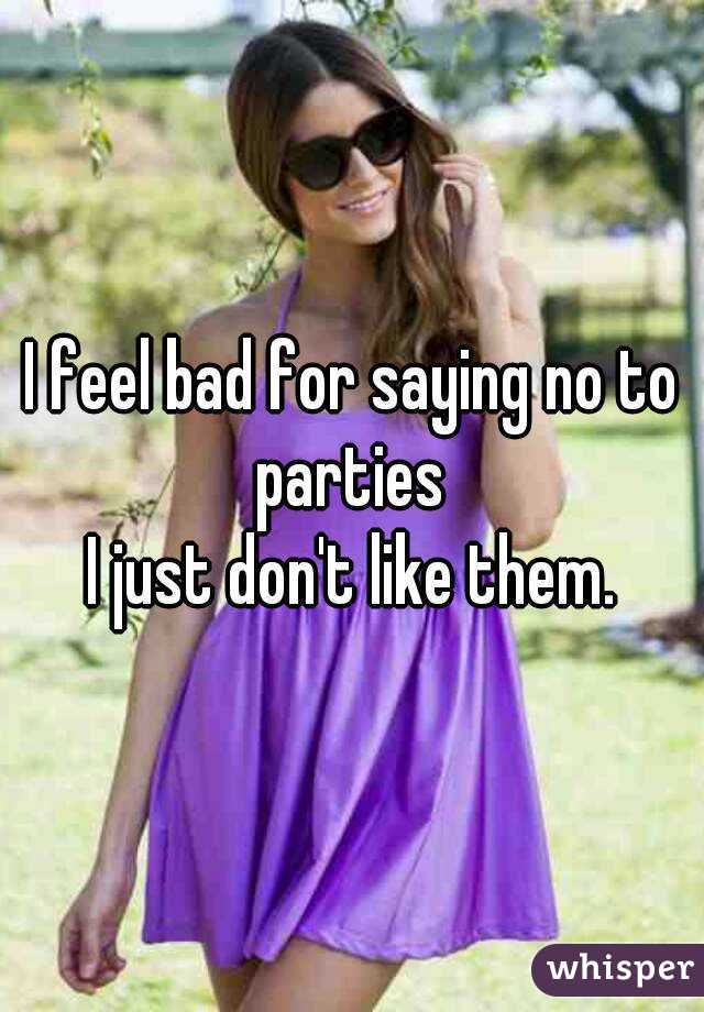 I feel bad for saying no to parties 
I just don't like them.