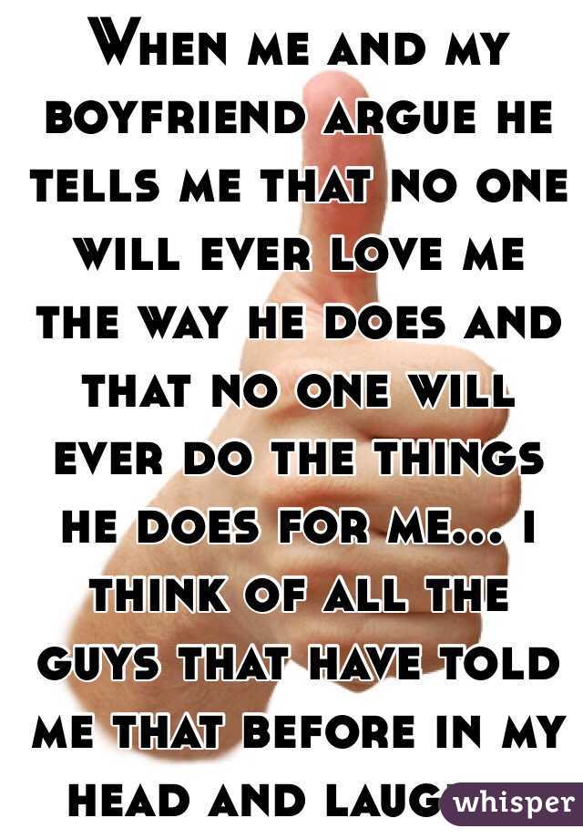 When me and my boyfriend argue he tells me that no one will ever love me the way he does and that no one will ever do the things he does for me... i think of all the guys that have told me that before in my head and laugh...
