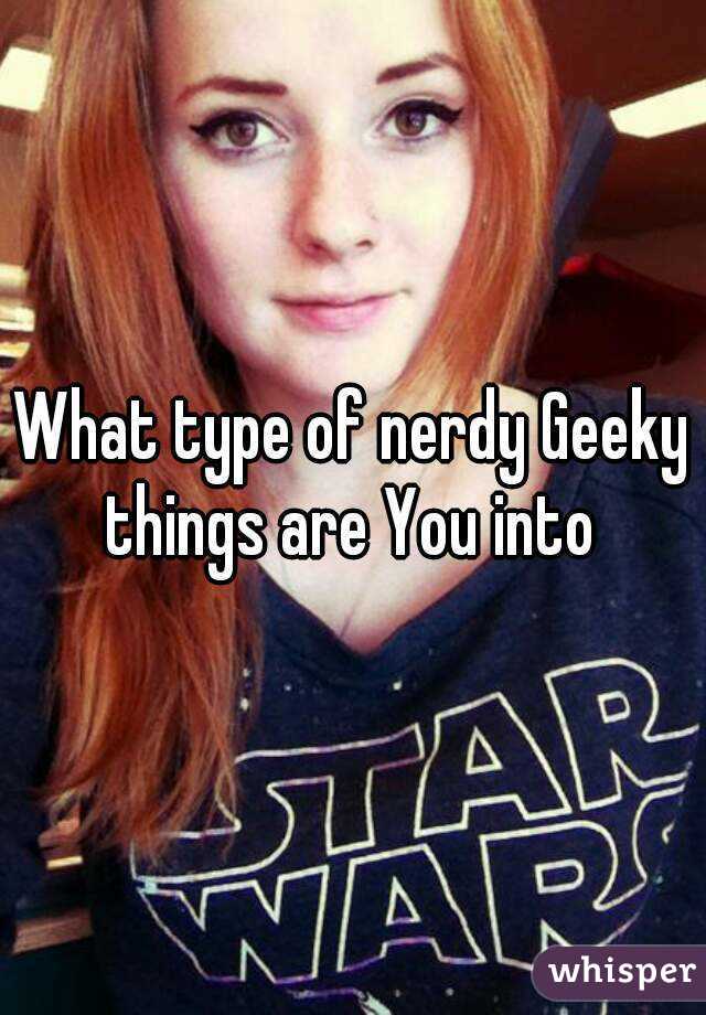 What type of nerdy Geeky things are You into 