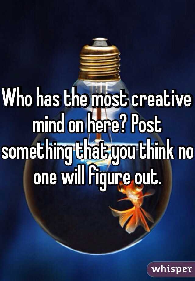 Who has the most creative mind on here? Post something that you think no one will figure out.
