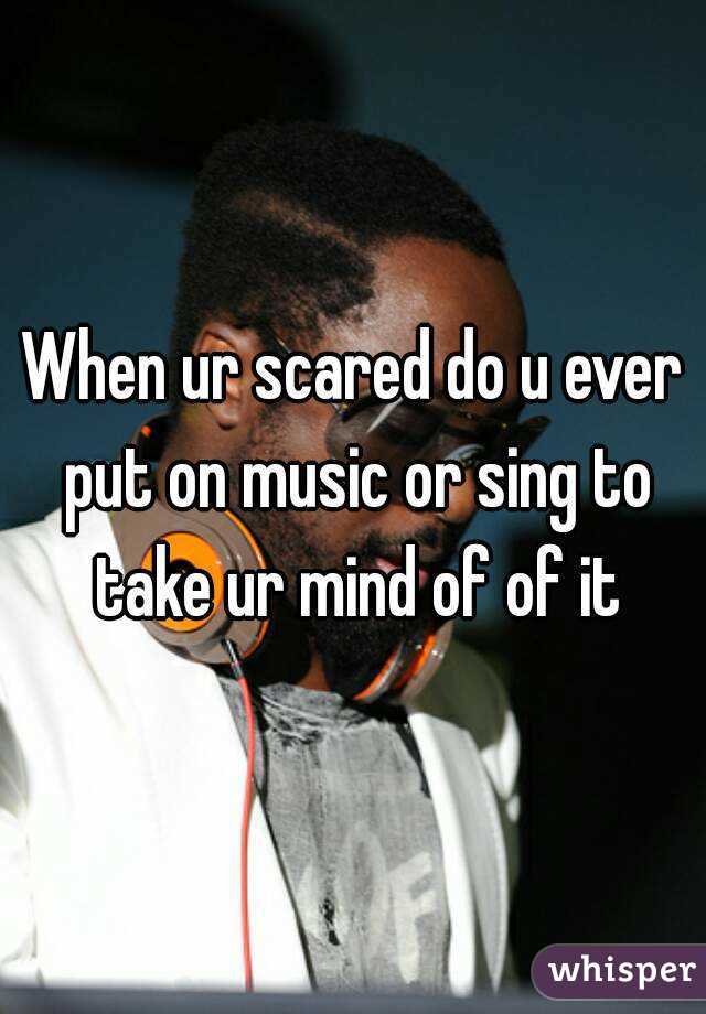 When ur scared do u ever put on music or sing to take ur mind of of it