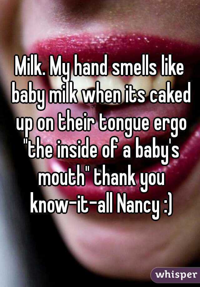 Milk. My hand smells like baby milk when its caked up on their tongue ergo "the inside of a baby's mouth" thank you know-it-all Nancy :)