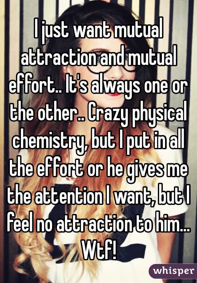 I just want mutual attraction and mutual effort.. It's always one or the other.. Crazy physical chemistry, but I put in all the effort or he gives me the attention I want, but I feel no attraction to him... 
Wtf!