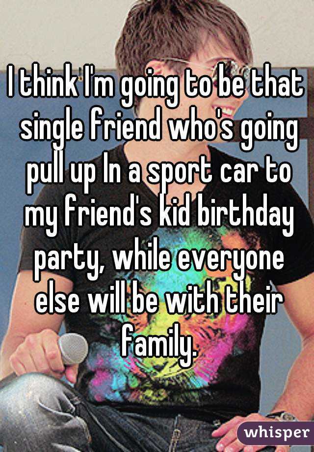 I think I'm going to be that single friend who's going pull up In a sport car to my friend's kid birthday party, while everyone else will be with their family.