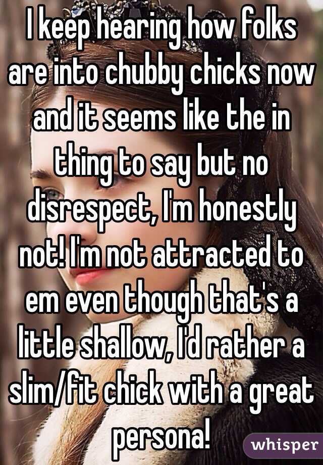 I keep hearing how folks are into chubby chicks now and it seems like the in thing to say but no disrespect, I'm honestly not! I'm not attracted to em even though that's a little shallow, I'd rather a slim/fit chick with a great persona!