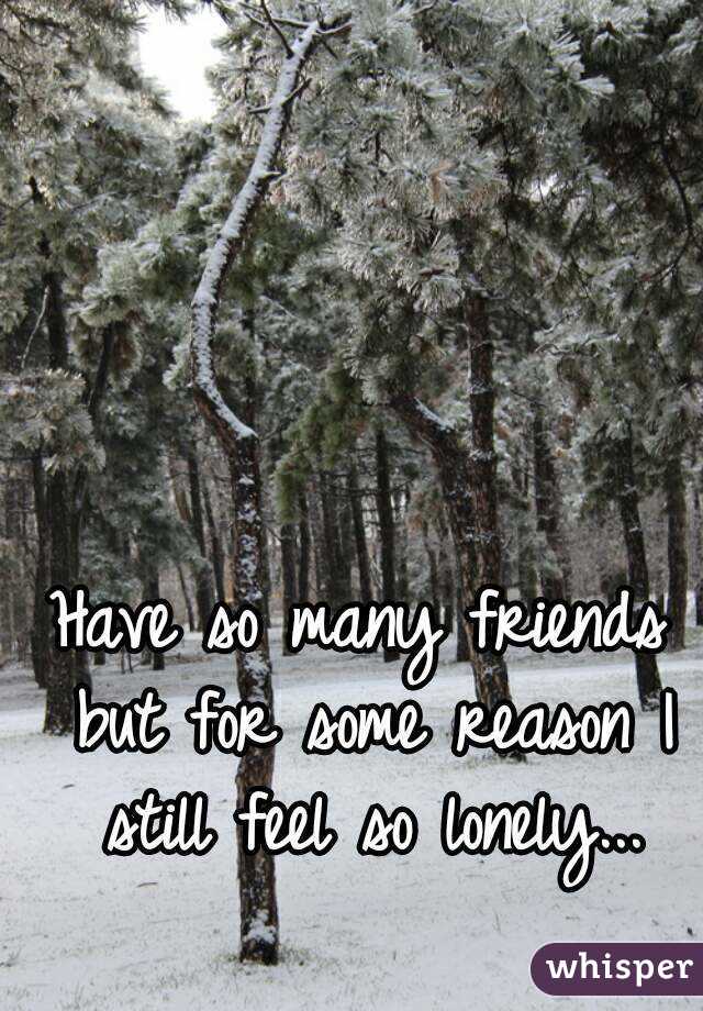 Have so many friends but for some reason I still feel so lonely...