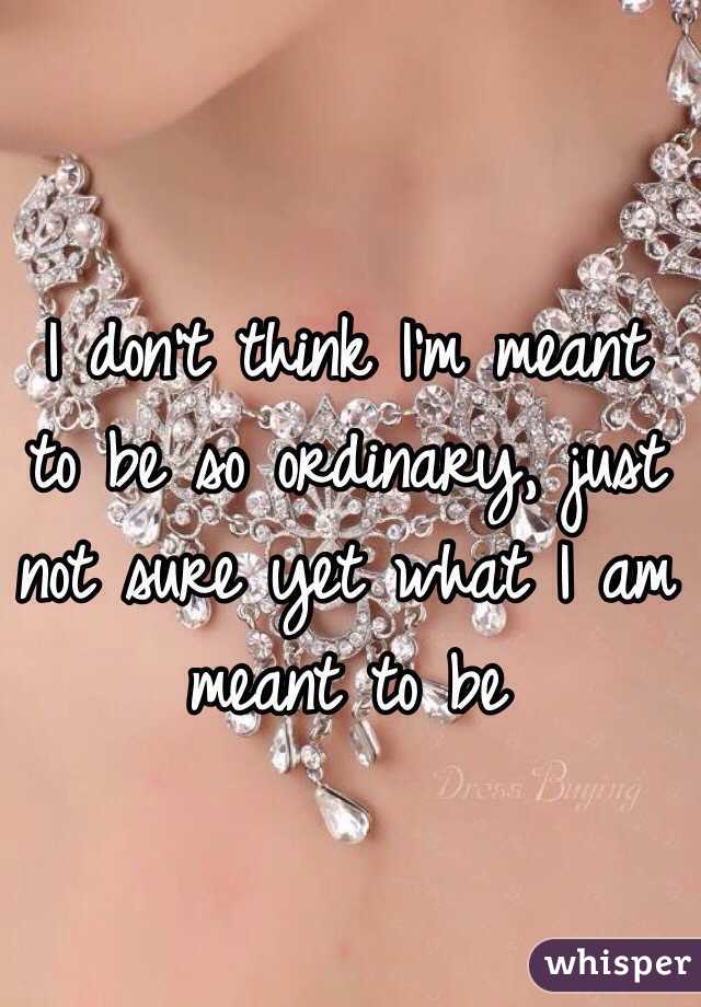 I don't think I'm meant to be so ordinary, just not sure yet what I am meant to be 