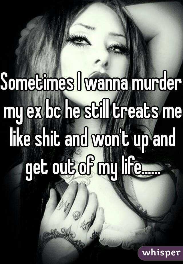 Sometimes I wanna murder my ex bc he still treats me like shit and won't up and get out of my life......