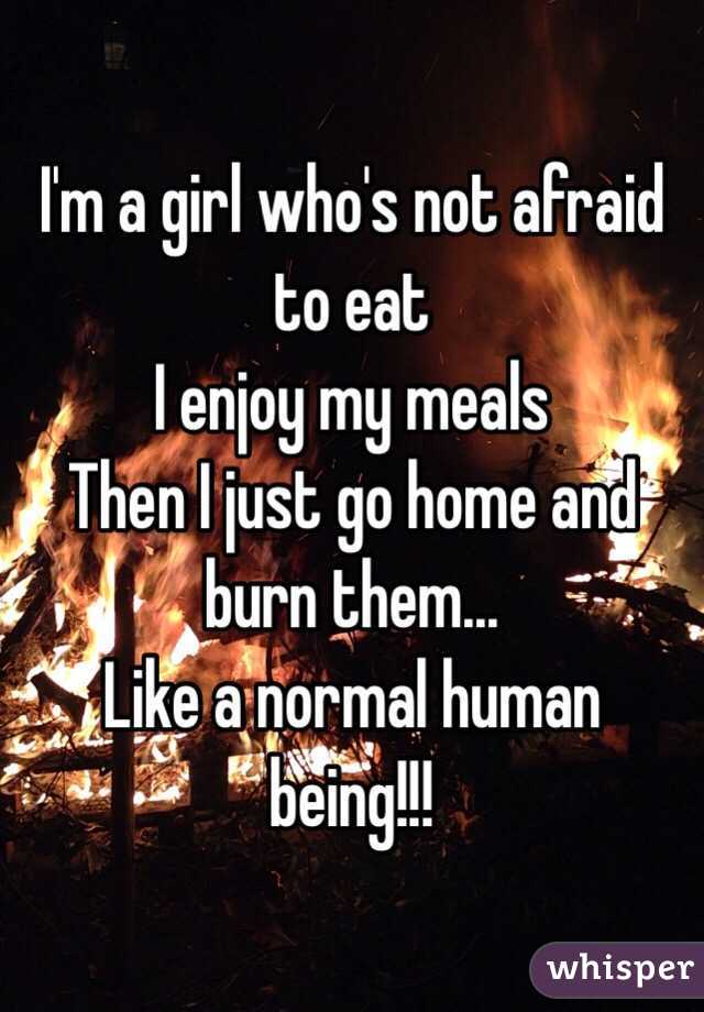 I'm a girl who's not afraid to eat 
I enjoy my meals 
Then I just go home and burn them...  
Like a normal human being!!!
