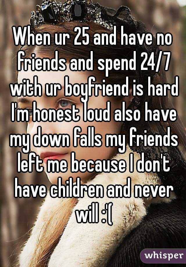 When ur 25 and have no friends and spend 24/7 with ur boyfriend is hard I'm honest loud also have my down falls my friends left me because I don't have children and never will :'(