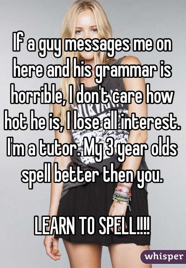 If a guy messages me on here and his grammar is horrible, I don't care how hot he is, I lose all interest. I'm a tutor. My 3 year olds spell better then you. 

LEARN TO SPELL!!!!