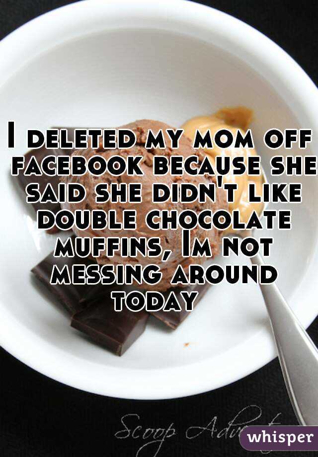 I deleted my mom off facebook because she said she didn't like double chocolate muffins, Im not messing around today  