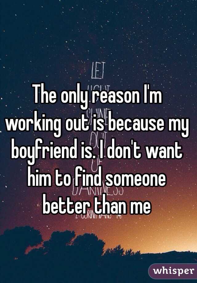 The only reason I'm working out is because my boyfriend is. I don't want him to find someone better than me