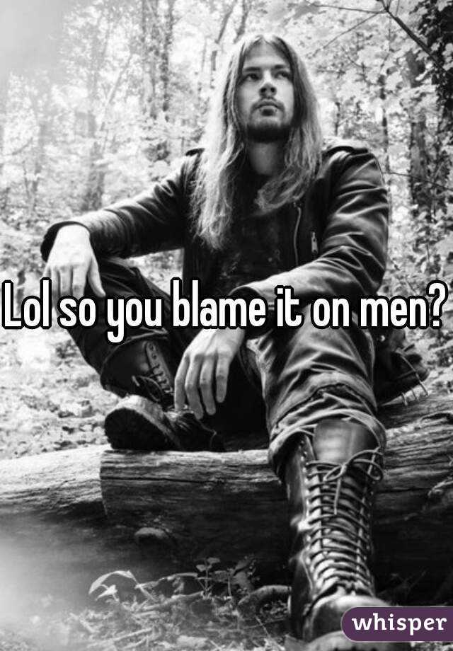 Lol so you blame it on men?