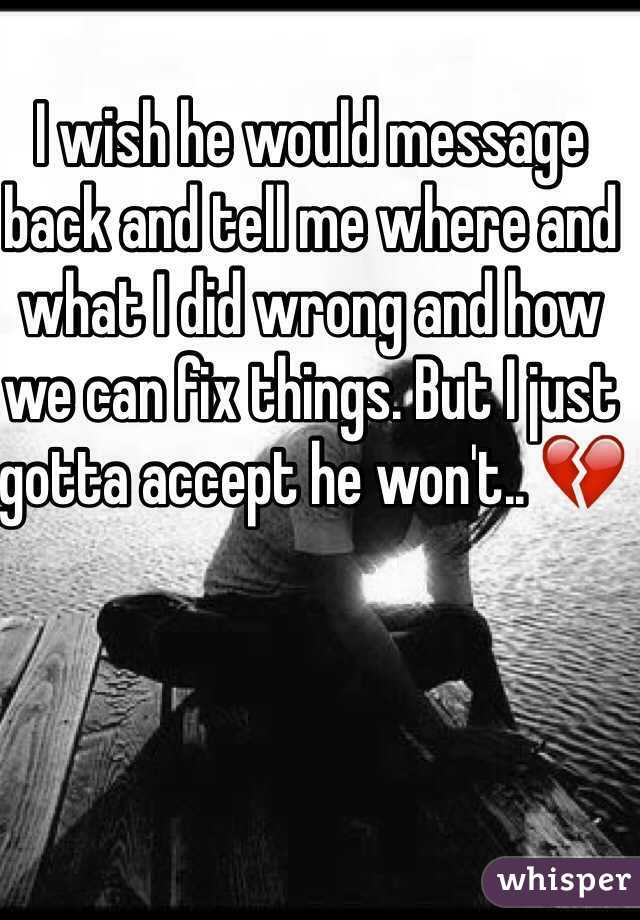 I wish he would message back and tell me where and what I did wrong and how we can fix things. But I just gotta accept he won't.. 💔
