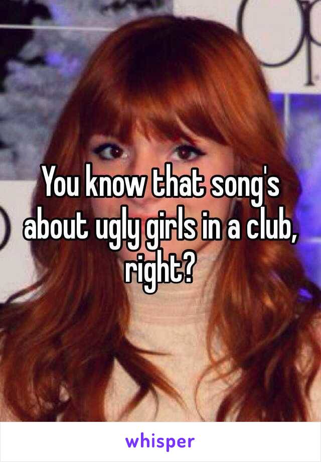 You know that song's about ugly girls in a club, right?