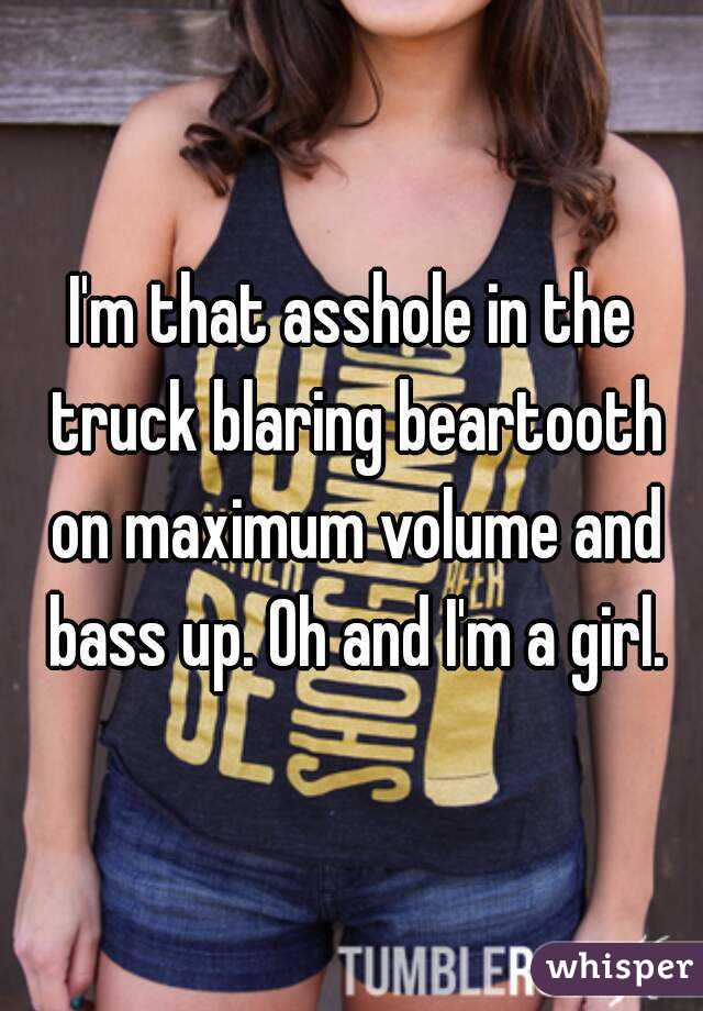 I'm that asshole in the truck blaring beartooth on maximum volume and bass up. Oh and I'm a girl.