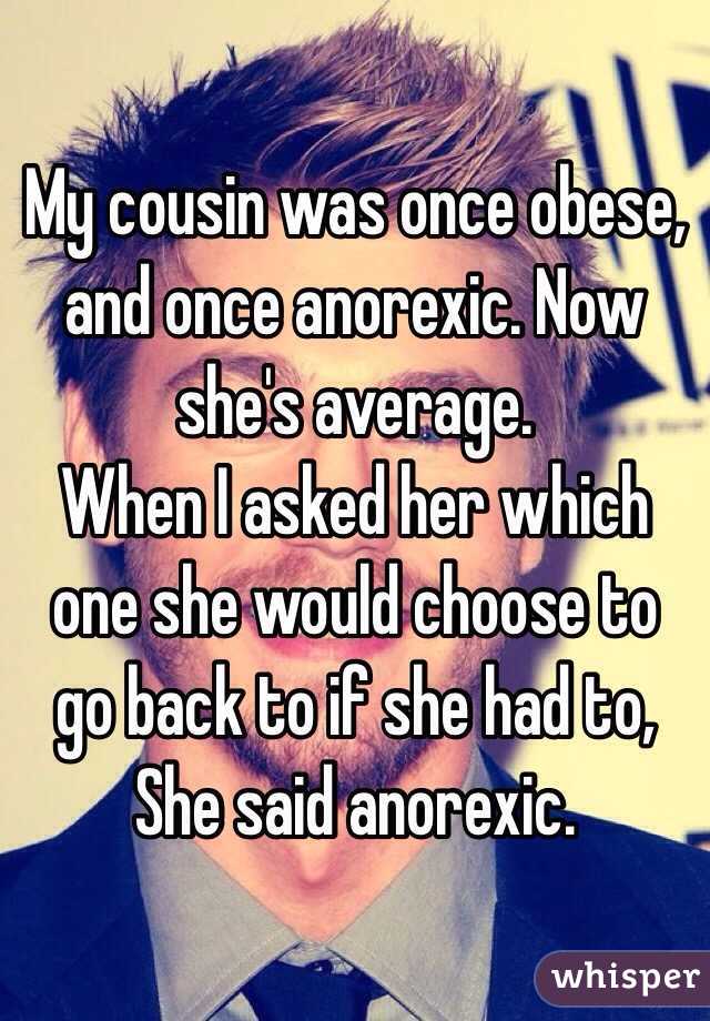 My cousin was once obese, and once anorexic. Now she's average.
When I asked her which one she would choose to go back to if she had to,
She said anorexic. 