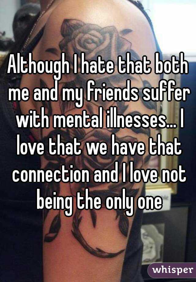Although I hate that both me and my friends suffer with mental illnesses... I love that we have that connection and I love not being the only one