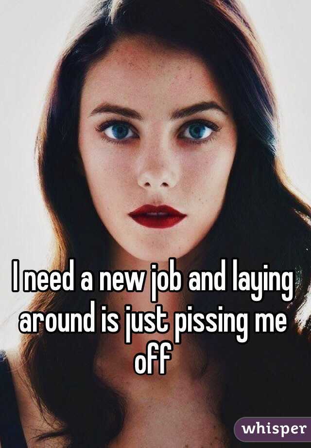 I need a new job and laying around is just pissing me off 