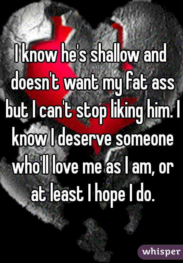 I know he's shallow and doesn't want my fat ass but I can't stop liking him. I know I deserve someone who'll love me as I am, or at least I hope I do.
