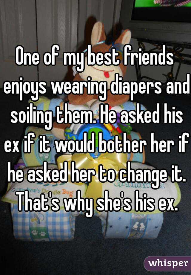 One of my best friends enjoys wearing diapers and soiling them. He asked his ex if it would bother her if he asked her to change it. That's why she's his ex.