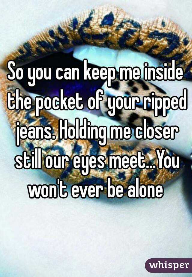 So you can keep me inside the pocket of your ripped jeans. Holding me closer still our eyes meet...You won't ever be alone 