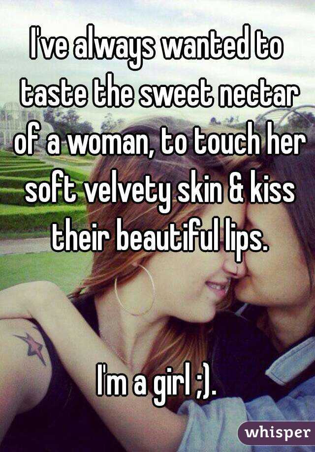 I've always wanted to taste the sweet nectar of a woman, to touch her soft velvety skin & kiss their beautiful lips.


I'm a girl ;).