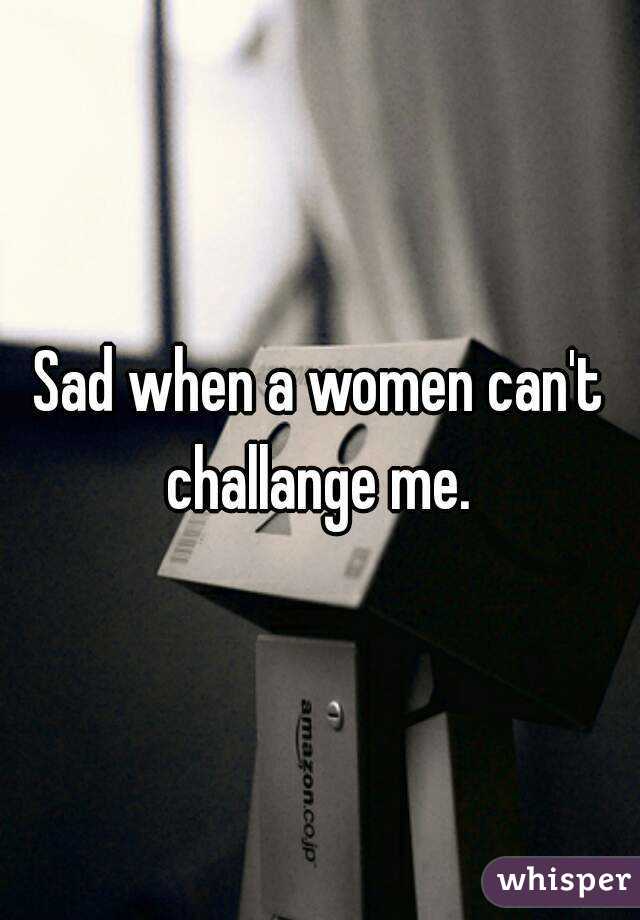 Sad when a women can't challange me. 