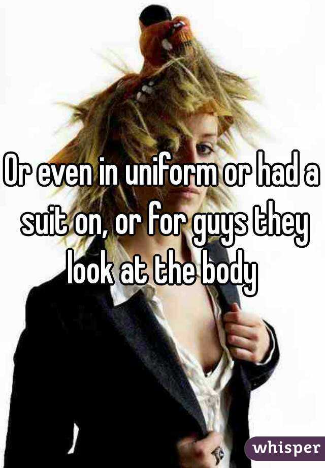 Or even in uniform or had a suit on, or for guys they look at the body 