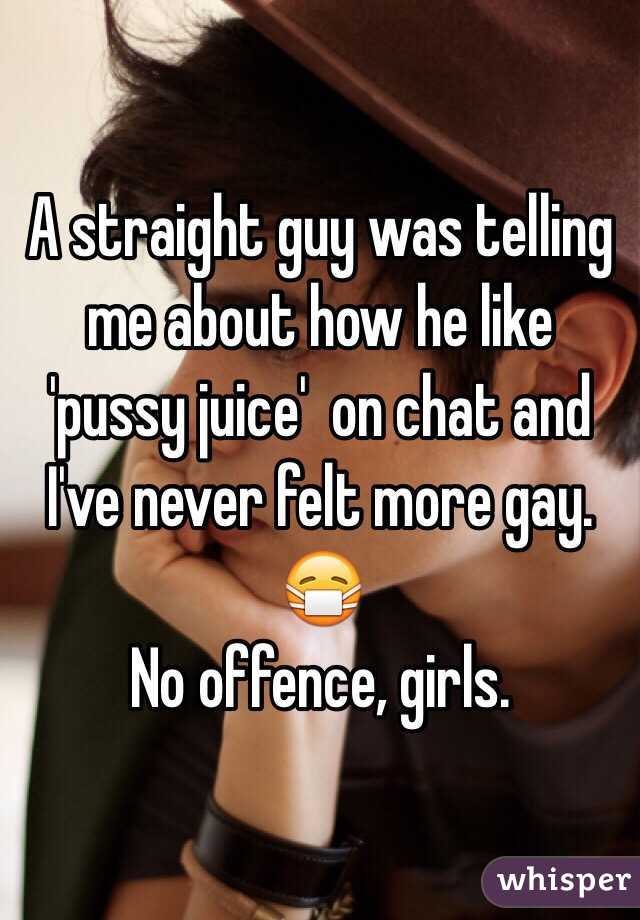 A straight guy was telling me about how he like 'pussy juice'  on chat and I've never felt more gay.
😷
No offence, girls.