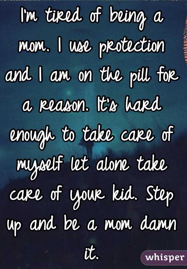 I'm tired of being a mom. I use protection and I am on the pill for a reason. It's hard enough to take care of myself let alone take care of your kid. Step up and be a mom damn it. 