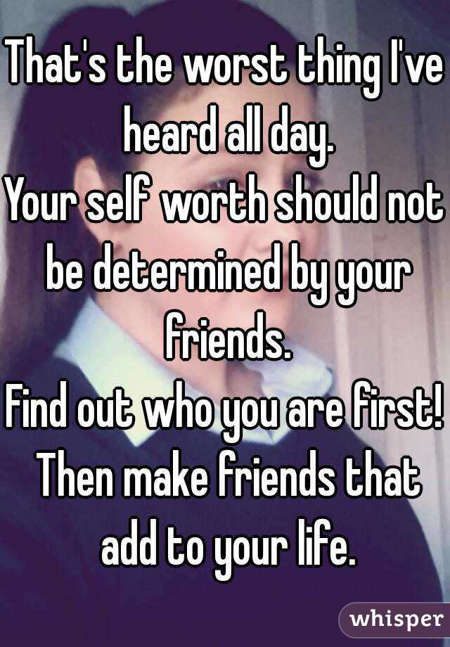 That's the worst thing I've heard all day.
Your self worth should not be determined by your friends.
Find out who you are first! Then make friends that add to your life.