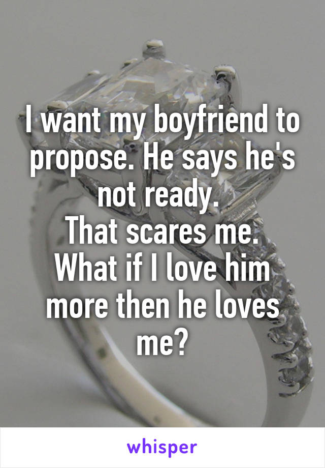 I want my boyfriend to propose. He says he's not ready. 
That scares me.
What if I love him more then he loves me?