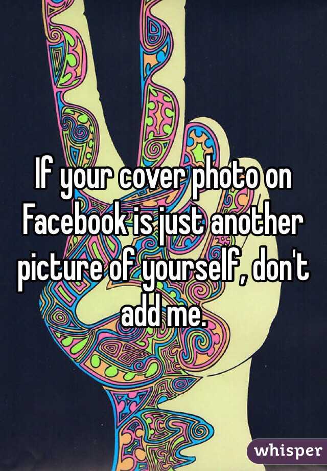 If your cover photo on Facebook is just another picture of yourself, don't add me.